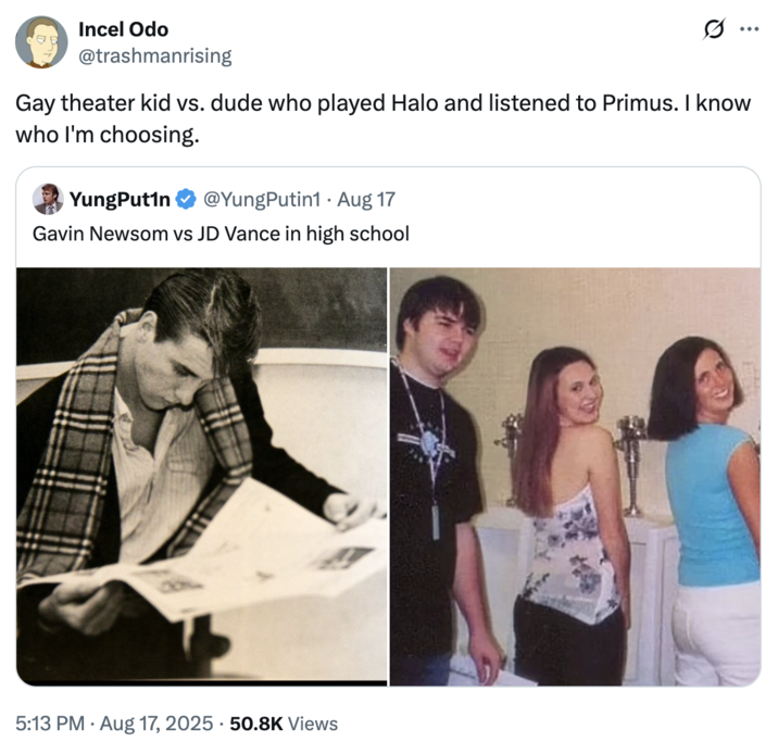 Gay theater kid vs. dude who played Halo and listened to Primus. I know who I'm choosing. A "tweet":https://knowyourmeme.com/memes/sites/twitter-x comparing the high school photos of California Governor "Gavin Newsom":https://knowyourmeme.com/memes/people/gavin-newsom and "U.S.":https://knowyourmeme.com/memes/cultures/united-states-of-america Vice President "J.D. Vance":https://knowyourmeme.com/memes/people/jd-vance, which, overall, likened Newsom as a ""Chad":https://knowyourmeme.com/memes/chad" and Vance as a ""Chud":https://knowyourmeme.com/memes/chud" or "nerd."