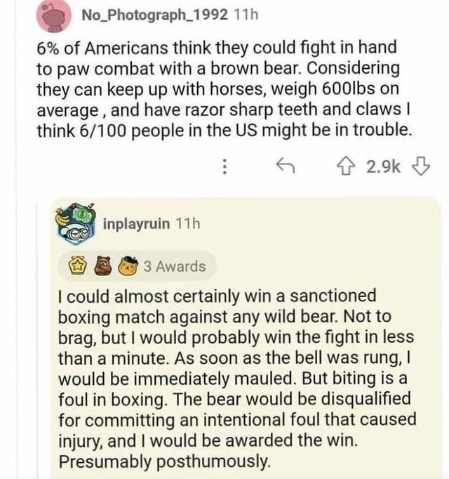 No Photograph_1992 11h 6% of Americans think they could fight in hand to paw combat with a brown bear. Considering they can keep up with horses, weigh 600lbs on average, and have razor sharp teeth and claws I think 6/100 people in the US might be in trouble. 2.9k inplayruin 11h 3 Awards I could almost certainly win a sanctioned boxing match against any wild bear. Not to brag, but I would probably win the fight in less than a minute. As soon as the bell was rung, I would be immediately mauled. But biting is a foul in boxing. The bear would be disqualified for committing an intentional foul that caused injury, and I would be awarded the win. Presumably posthumously.