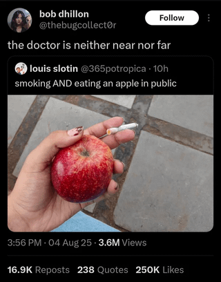 bob dhillon @thebugcollector Follow the doctor is neither near nor far louis slotin @365potropica 10h smoking AND eating an apple in public 3:56 PM - 04 Aug 25 - 3.6M Views 16.9K Reposts 238 Quotes 250K Likes