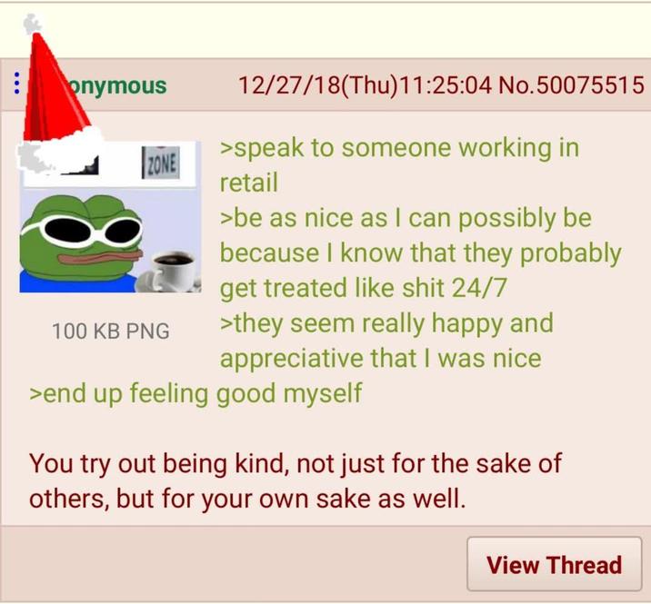 8 onymous ZONE 100 KB PNG 12/27/18(Thu)11:25:04 No.50075515 >speak to someone working in retail >be as nice as I can possibly be because I know that they probably get treated like s--- 24/7 >they seem really happy and appreciative that I was nice >end up feeling good myself You try out being kind, not just for the sake of others, but for your own sake as well. View Thread
