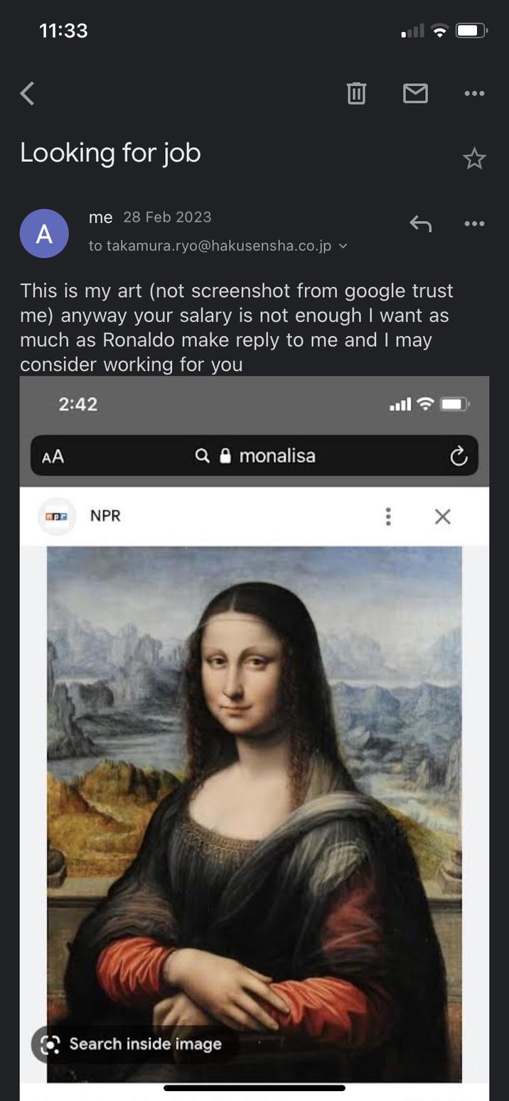 11:33 < Looking for job = Π A Ime 28 Feb 2023 to takamura.ryo@hakusensha.co.jp v This is my art (not screenshot from google trust me) anyway your salary is not enough I want as much as Ronaldo make reply to me and I may consider working for you 2:42 AA Pr NPR monalisa Search inside image