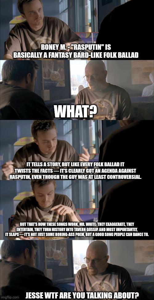 BONEY M.-"RASPUTIN" IS BASICALLY A FANTASY BARD-LIKE FOLK BALLAD WHAT? IT TELLS A STORY, BUT LIKE EVERY FOLK BALLAD IT TWISTS THE FACTS-IT'S CLEARLY GOT AN AGENDA AGAINST RASPUTIN, EVEN THOUGH THE GUY WAS AT LEAST CONTROVERSIAL. BUT THAT'S HOW THESE SONGS WORK, MR. WHITE: THEY EXAGGERATE, THEY ENTERTAIN, THEY TURN HISTORY INTO TAVERN GOSSIP.AND MOST IMPORTANTLY, IT SLAPS IT'S NOT JUST SOME BORING-ASS POEM, BUT A GOOD SONG PEOPLE CAN DANCE TO. imgflip.com JESSE W-- ARE YOU TALKING ABOUT?