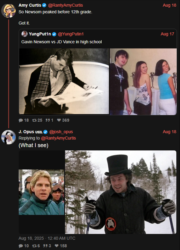 Amy Curtis ✔ @RantyAmyCurtis So Newsom peaked before 12th grade. Got it. YungPutin @YungPutin1 Gavin Newsom vs JD Vance in high school 18 725 951 ♥369 J. Opus USIL✔ @josh_opus Replying to @RantyAmyCurtis (What I see) Aug 18, 2025 - 12:40 AM UTC 10 76 553 158 Aug 18 Aug 17 Aug 18