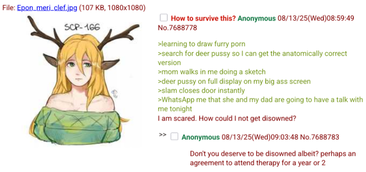 File: Epon_meri_clef.jpg (107 KB, 1080x1080) SCP-166 How to survive this? Anonymous 08/13/25(Wed)08:59:49 No.7688778 >learning to draw furry p--- >search for deer p---- so I can get the anatomically correct version >mom walks in me doing a sketch >deer p---- on full display on my big ass screen >slam closes door instantly >WhatsApp me that she and my dad are going to have a talk with me tonight I am scared. How could I not get disowned? Anonymous 08/13/25(Wed) 09:03:48 No.7688783 Don't you deserve to be disowned albeit? perhaps an agreement to attend therapy for a year or 2