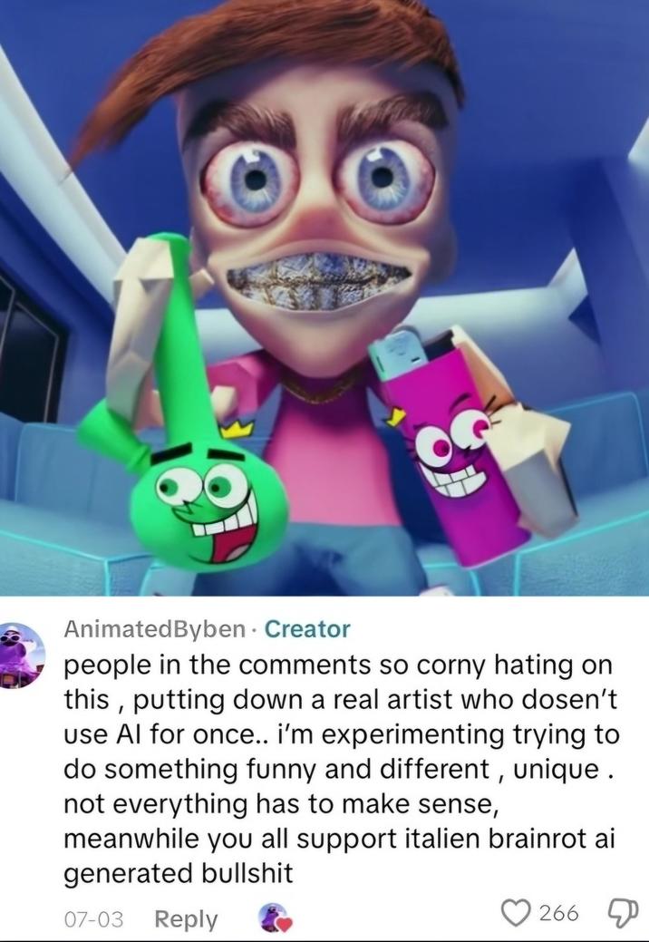 AnimatedByben. Creator people in the comments so corny hating on this, putting down a real artist who dosen't use Al for once.. i'm experimenting trying to do something funny and different, unique. not everything has to make sense, meanwhile you all support italien brainrot ai generated b------- 07-03 Reply 266 D