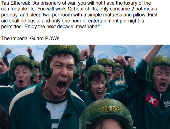 Tau Ethereal: "As prisoners of war, you will not have the luxury of the comfortable life. You will work 12 hour shifts, only consume 2 hot meals per day, and sleep two-per room with a simple mattress and pillow. First aid shall be basic, and only one hour of entertainment per night is permitted. Enjoy the next decade, mwahaha!" The Imperial Guard POWs: + 39