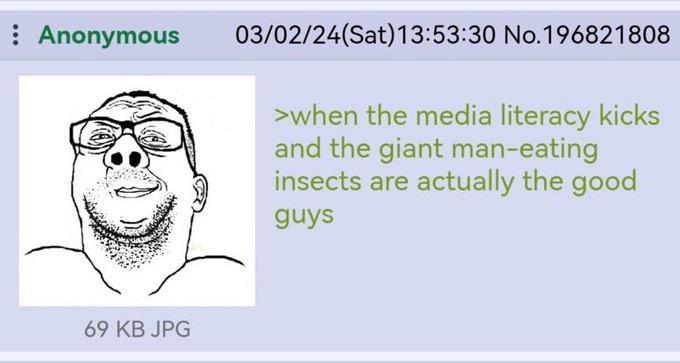 Anonymous 03/02/24(Sat) 13:53:30 No.196821808 >when the media literacy kicks and the giant man-eating insects are actually the good guys 69 KB JPG