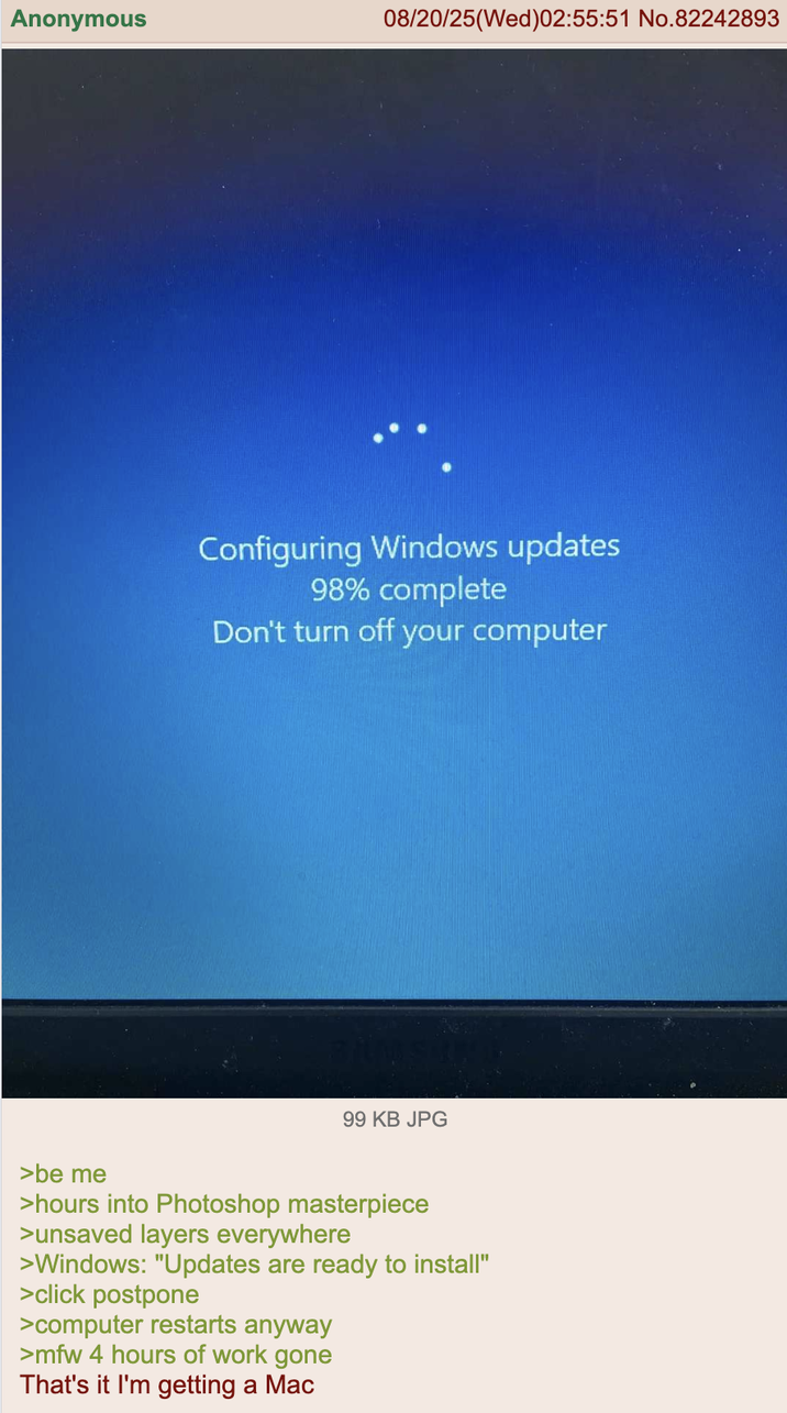 Anonymous 08/20/25(Wed)02:55:51 No.82242893 Configuring Windows updates 98% complete Don't turn off your computer 99 KB JPG >be me >hours into Photoshop masterpiece >unsaved layers everywhere >Windows: "Updates are ready to install" >click postpone >computer restarts anyway >mfw 4 hours of work gone That's it I'm getting a Mac