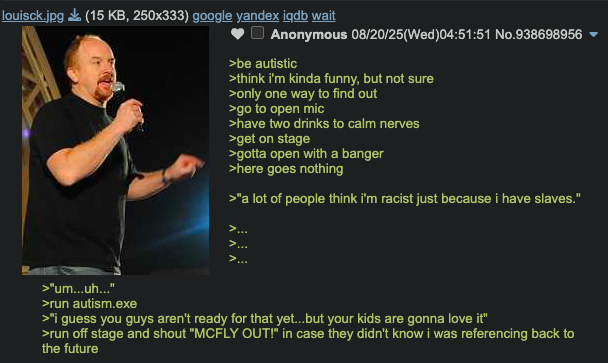 louisck.jpg (15 KB, 250x333) google yandex iqdb wait Anonymous 08/20/25(Wed)04:51:51 No.938698956 >be autistic >think i'm kinda funny, but not sure >only one way to find out >go to open mic >have two drinks to calm nerves >get on stage >gotta open with a banger >here goes nothing >"a lot of people think i'm racist just because i have slaves." >... >... > >"um...uh..." >run autism.exe >"I guess you guys aren't ready for that yet...but your kids are gonna love it" >run off stage and shout "MCFLY OUT!" in case they didn't know i was referencing back to the future