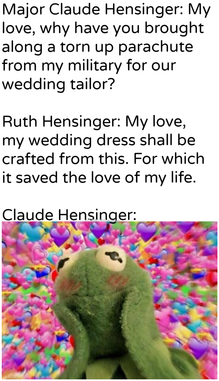 Major Claude Hensinger: My love, why have you brought along a torn up parachute from my military for our wedding tailor? Ruth Hensinger: My love, my wedding dress shall be crafted from this. For which it saved the love of my life. Claude Hensinger: