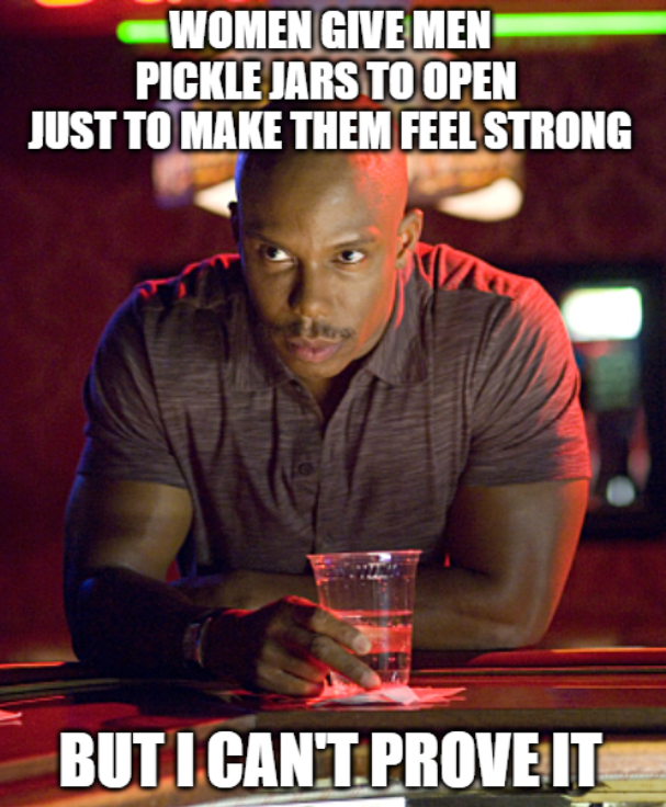 WOMEN GIVE MEN PICKLE JARS TO OPEN JUST TO MAKE THEM FEEL STRONG BUT I CAN'T PROVE IT