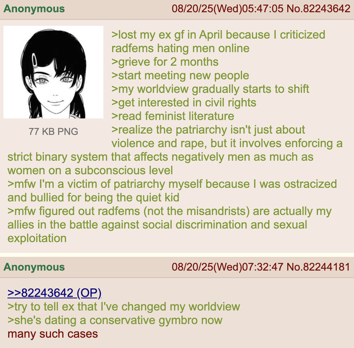 Anonymous 77 KB PNG 08/20/25(Wed)05:47:05 No.82243642 >lost my ex gf in April because I criticized radfems hating men online >grieve for 2 months >start meeting new people >my worldview gradually starts to shift >get interested in civil rights >read feminist literature >realize the patriarchy isn't just about violence and r---, but it involves enforcing a strict binary system that affects negatively men as much as women on a subconscious level >mfw I'm a victim of patriarchy myself because I was ostracized and bullied for being the quiet kid >mfw figured out radfems (not the misandrists) are actually my allies in the battle against social discrimination and sexual exploitation Anonymous >>82243642 (OP) 08/20/25(Wed)07:32:47 No.82244181 >try to tell ex that I've changed my worldview >she's dating a conservative gymbro now many such cases