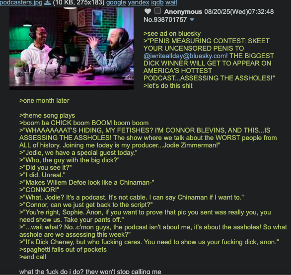 podcasters.jpg ✅ (10 KB, 275x183) google yandex iqdb wait Anonymous 08/20/25(Wed)07:32:48 No.938701757 >see ad on bluesky >"PENIS MEASURING CONTEST: SKEET YOUR UNCENSORED PENIS TO @iwriteallday@bluesky.com! THE BIGGEST D--- WINNER WILL GET TO APPEAR ON AMERICA'S HOTTEST PODCAST...ASSESSING THE ASSHOLES!" >let's do this s--- >one month later >theme song plays >boom ba CHICK boom BOOM boom boom >"WHAAAAAAAT'S HIDING, MY FETISHES? I'M CONNOR BLEVINS, AND THIS...IS ASSESSING THE ASSHOLES! The show where we talk about the WORST people from ALL of history. Joining me today is my producer...Jodie Zimmerman!" >"Jodie, we have a special guest today." >"Who, the guy with the big d---?" >"Did you see it?" >"I did. Unreal." >"Makes Willem Defoe look like a Chinaman-" >"CONNOR!" > "What, Jodie? It's a podcast. It's not cable. I can say Chinaman if I want to." >"Connor, can we just get back to the script?" >"You're right, Sophie. Anon, if you want to prove that pic you sent was really you, you need show us. Take your pants off." >"...wait what? No..c'mon guys, the podcast isn't about me, it's about the assholes! So what a------ are we assessing this week?" >"It's D--- Cheney, but who f------ cares. You need to show us your f------ d---, anon." >spaghetti falls out of pockets >end call what the f--- do i do? they won't stop calling me