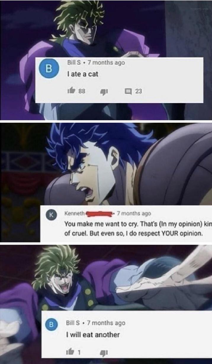 B Bill S. 7 months ago I ate a cat 88 1 口 23 K Kenneth 7 months ago You make me want to cry. That's (In my opinion) kin of cruel. But even so, I do respect YOUR opinion. B Bill S 7 months ago I will eat another