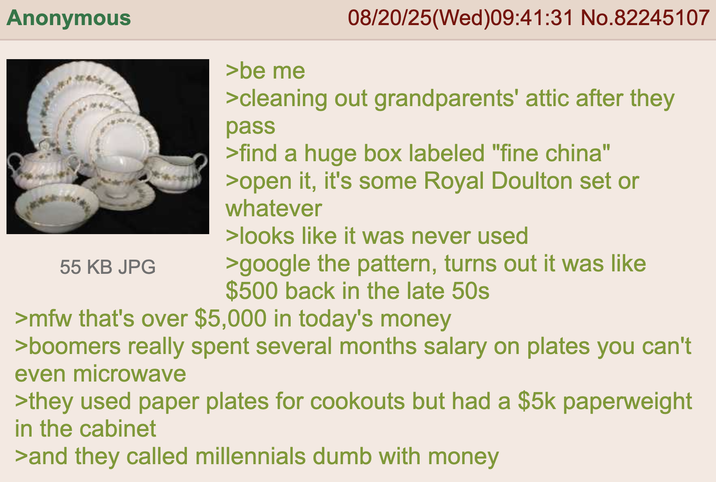 Anonymous 55 KB JPG >be me 08/20/25(Wed)09:41:31 No.82245107 >cleaning out grandparents' attic after they pass >find a huge box labeled "fine china" >open it, it's some Royal Doulton set or whatever >looks like it was never used >google the pattern, turns out it was like $500 back in the late 50s >mfw that's over $5,000 in today's money >boomers really spent several months salary on plates you can't even microwave >they used paper plates for cookouts but had a $5k paperweight in the cabinet >and they called millennials dumb with money