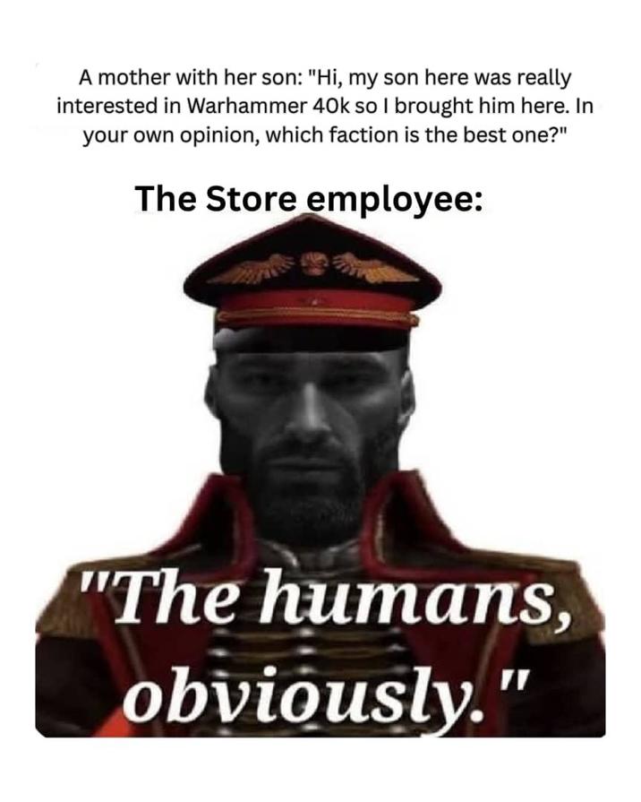 A mother with her son: "Hi, my son here was really interested in Warhammer 40k so I brought him here. In your own opinion, which faction is the best one?" The Store employee: "The humans, obviously."