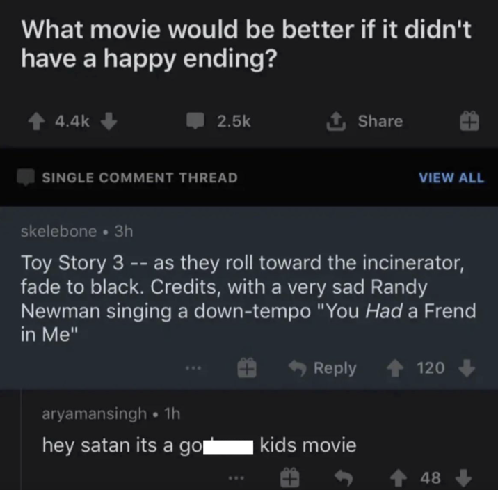 What movie would be better if it didn't have a happy ending? ↑ 4.4k 2.5k ✰ Share SINGLE COMMENT THREAD +3 VIEW ALL skelebone ⚫ 3h Toy Story 3 -- as they roll toward the incinerator, fade to black. Credits, with a very sad Randy Newman singing a down-tempo "You Had a Frend in Me" Reply 120 aryamansingh ⚫ 1h hey satan its a gol kids movie 48