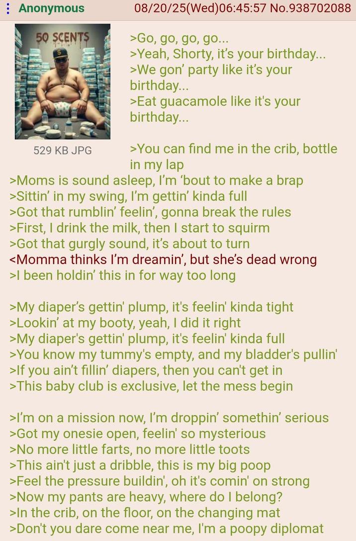: Anonymous 50 SCENTS 529 KB JPG 08/20/25(Wed) 06:45:57 No.938702088 >Go, go, go, go... >Yeah, Shorty, it's your birthday... >We gon' party like it's your birthday... >Eat guacamole like it's your birthday... >You can find me in the crib, bottle in my lap >Moms is sound asleep, I'm 'bout to make a brap >Sittin' in my swing, I'm gettin' kinda full >Got that rumblin' feelin', gonna break the rules >First, I drink the milk, then I start to squirm >Got that gurgly sound, it's about to turn <Momma thinks I'm dreamin', but she's dead wrong >I been holdin' this in for way too long >My diaper's gettin' plump, it's feelin' kinda tight >Lookin' at my booty, yeah, I did it right >My diaper's gettin' plump, it's feelin' kinda full >You know my tummy's empty, and my bladder's pullin' >If you ain't fillin' diapers, then you can't get in >This baby club is exclusive, let the mess begin >I'm on a mission now, I'm droppin' somethin' serious >Got my onesie open, feelin' so mysterious >No more little farts, no more little toots >This ain't just a dribble, this is my big poop >Feel the pressure buildin', oh it's comin' on strong >Now my pants are heavy, where do I belong? >In the crib, on the floor, on the changing mat >Don't you dare come near me, I'm a poopy diplomat
