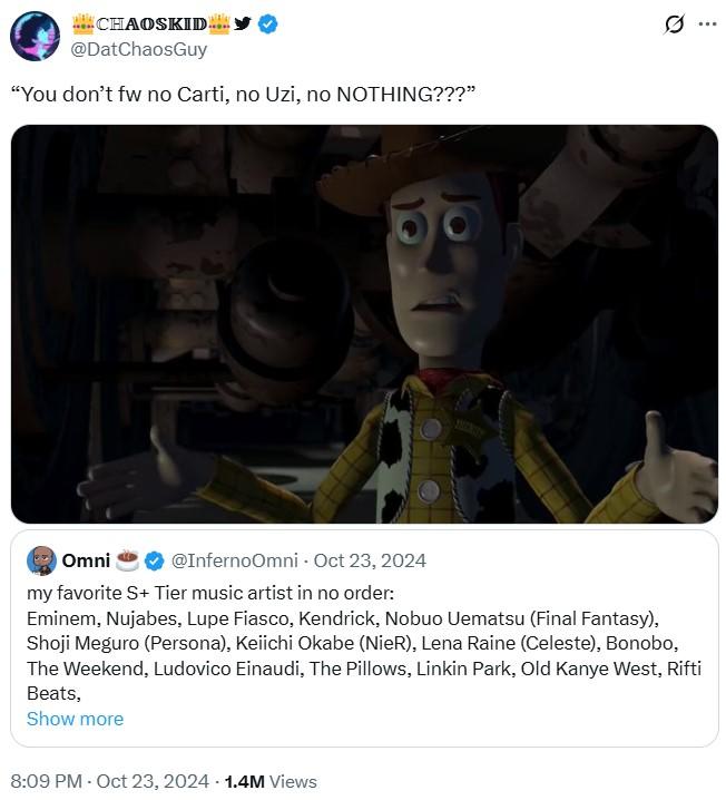 CHAOSKID @DatChaosGuy "You don't fw no Carti, no Uzi, no NOTHING???" SHERLITY Omni @InfernoOmni - Oct 23, 2024 my favorite S+ Tier music artist in no order: Eminem, Nujabes, Lupe Fiasco, Kendrick, Nobuo Uematsu (Final Fantasy), Shoji Meguro (Persona), Keiichi Okabe (NieR), Lena Raine (Celeste), Bonobo, The Weekend, Ludovico Einaudi, The Pillows, Linkin Park, Old Kanye West, Rifti Beats, Show more 8:09 PM - Oct 23, 2024 1.4M Views Q