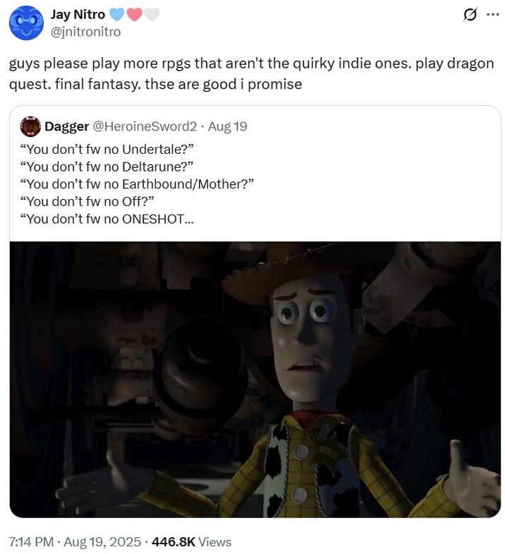 guys please play more rpgs that aren't the quirky indie ones. play dragon quest. final fantasy. thse are good i promise Jay Nitro @jnitronitro guys please play more rpgs that aren't the quirky indie ones. play dragon quest. final fantasy. thse are good i promise Dagger @HeroineSword2 Aug 19 "You don't fw no Undertale?" "You don't fw no Deltarune?" "You don't fw no Earthbound/Mother?" "You don't fw no Off?" "You don't fw no ONESHOT... . . 7:14 PM • Aug 19, 2025 446.8K Views READY