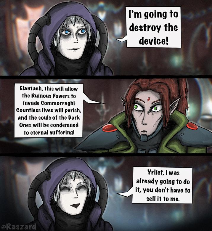 Elantach, this will allow the Ruinous Powers to invade Commorragh! Countless lives will perish, and the souls of the Dark Ones will be condemned to eternal suffering! Raszard I'm going to destroy the device! Yrliet, I was already going to do it, you don't have to sell it to me.