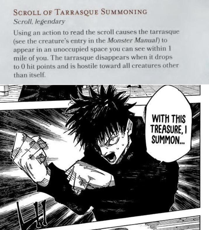 SCROLL OF TARRASQUE SUMMONING Scroll, legendary Using an action to read the scroll causes the tarrasque (see the creature's entry in the Monster Manual) to appear in an unoccupied space you can see within 1 mile of you. The tarrasque disappears when it drops to 0 hit points and is hostile toward all creatures other than itself. WITH THIS TREASURE, I SUMMON...