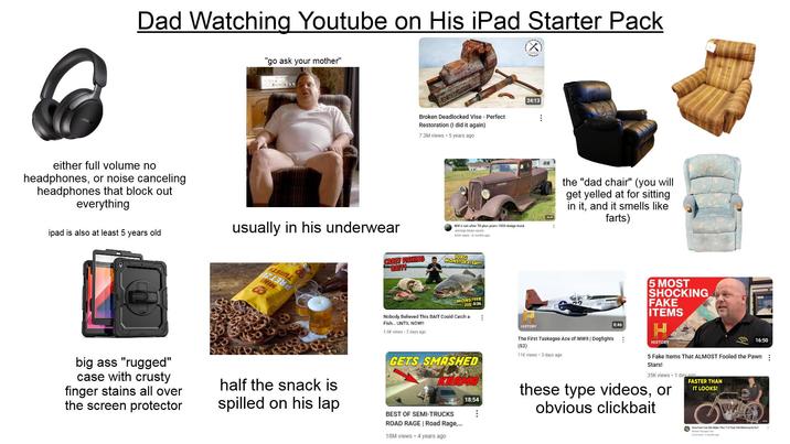 Dad Watching Youtube on His iPad Starter Pack "go ask your mother" either full volume no headphones, or noise canceling headphones that block out everything ipad is also at least 5 years old usually in his underwear BRESSEL Broken Deadlocked Vise - Perfect Restoration (I did it again) 7.3M views 5 years ago Will it run after 70 plus years 1933 dodge truck Jennings Motor sports 559K views 4 months ago CRAZY FISHING BAIT! 10KG MONSTER FISH!!! SASIML INIW MONSTEER FIS 5:36 Nobody Believed This BAIT Could Catch a Fish... UNTIL NOW!! 1.6K views 2 days ago 24:13 HISTORY 38:45 the "dad chair" (you will get yelled at for sitting in it, and it smells like farts) 5 MOST SHOCKING FAKE ITEMS 8:46 H big ass "rugged" case with crusty finger stains all over the screen protector half the snack is spilled on his lap GETS SMASHED BEST OF SEMI-TRUCKS 18:54 8 The First Tuskegee Ace of WWII | Dogfights (S2) 11K views 3 days ago HISTORY 16:50 5 Fake Items That ALMOST Fooled the Pawn Stars! 35K views • 1 day and FASTER THAN these type videos, or obvious clickbait IT LOOKS! ROAD RAGE | Road Rage,... 18M views • 4 years ago How Fast Can We Make This 113 Year Old Motorcycle Go? Was Theah Time 287ews 2 month ago