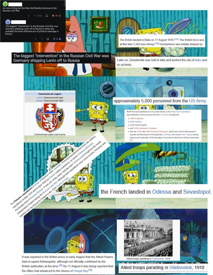 So minor thing, but the West did literally intervene in the Russian Civil War. Reply <<+31-> The biggest "intervention" in the Russian Civil War was Germany shipping Lenin off to Russia in what was probably the most effective act of political sabotage in history. 8+ TH The biggest "intervention" in the Russian Civil War was Germany shipping Lenin off to Russia The British landed in Baku on 17 August 1918. [147] The British force was at this time 1,200 men strong. [148] Dunsterforce was initially delayed by Later on, Dunsterville was told to take and protect the city of Baku and its oil fields. Czechoslovak Legion Czech: Československé legie Slovak: Československé légie approximately 5,000 personnel from the US Army. Czechoslovak Legion coat of arms The Petsamo expeditions (Finnish: Petsamon retket, Swedish: Petsamoexpeditionerna) were two military expeditions in May 1918 and in April 1920 by Finnish civilian volunteers, to annex Petsamo (Russian: Pechenga) from Bolshevist Russia. It was one of the many "kinship wars" (Heimosodat) fought by the newly independent Finland during the Russian Civil War. Although both expeditions were unsuccessful, Petsamo was handed over by Russia to Finland in the 1920 Treaty of Tartu. North Russia Expeditionary Force (also known as the Polar Bear Expedition): approximately 5,000 personnel from the US Army, including the • 310th Engineers, 339th Infantry, • 337th Field Hospital, and 337th Ambulance Company. Also the 167th and 168th Railroad Companies, which were sent to Murmansk to operate the Murmansk to Petrograd line. US Navy: the cruiser USS Olympia during August and September 1918 (including 53 personnel attached to British naval units). [32] the French landed in Odessa and Sevastopol. It was reported in the British press in early August that the Allied Powers had occupied Arkhangelsk, although not officially confirmed by the British authorities at the time. [48] By 17 August it was being reported that the Allies had advanced to the shores of Onega Bay [49] Allied troops parading in Vladivostok, 1918 Allied troops parading in Vladivostok, 1918