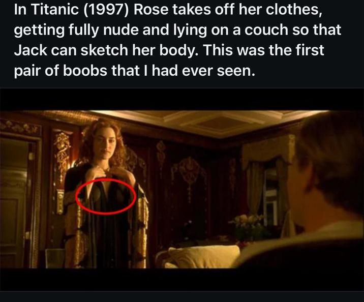 In Titanic (1997) Rose takes off her clothes, getting fully nude and lying on a couch so that Jack can sketch her body. This was the first pair of boobs that I had ever seen.