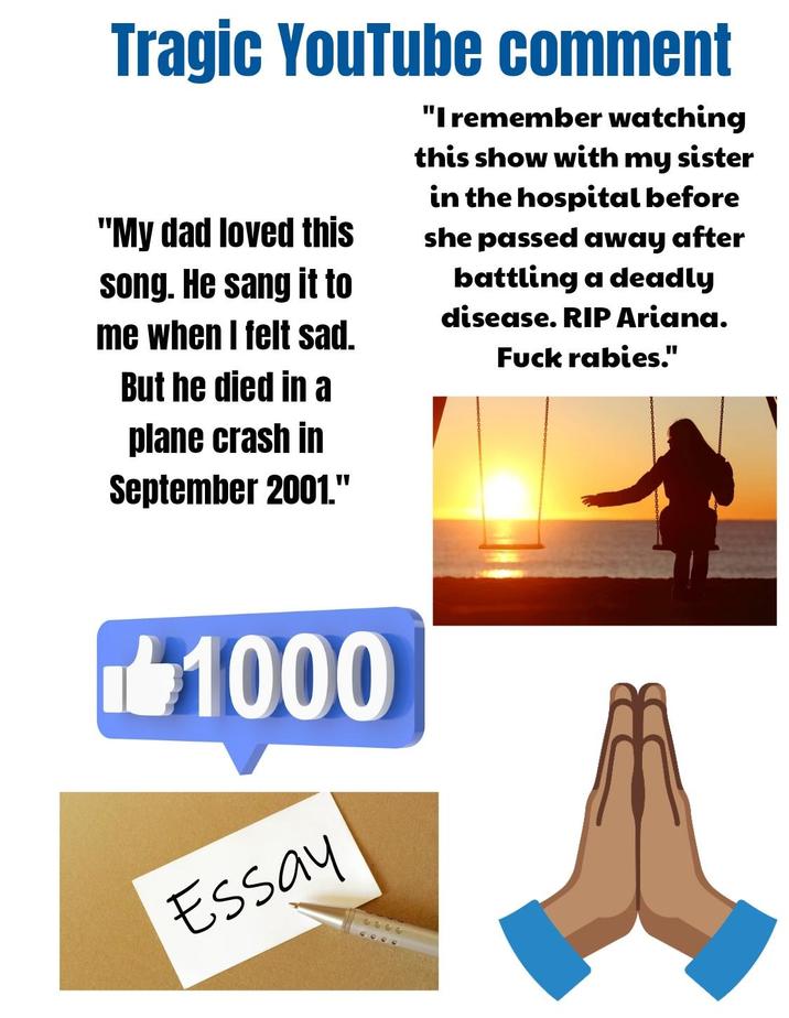 Tragic YouTube comment "My dad loved this song. He sang it to me when I felt sad. But he died in a plane crash in September 2001." "I remember watching this show with my sister in the hospital before she passed away after battling a deadly disease. RIP Ariana. F--- rabies." 1000 Essay