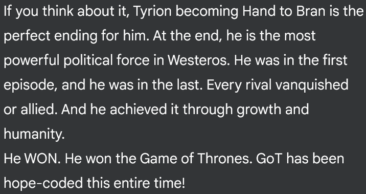 If you think about it, Tyrion becoming Hand to Bran is the perfect ending for him. At the end, he is the most powerful political force in Westeros. He was in the first episode, and he was in the last. Every rival vanquished or allied. And he achieved it through growth and humanity. He WON. He won the Game of Thrones. GoT has been hope-coded this entire time!