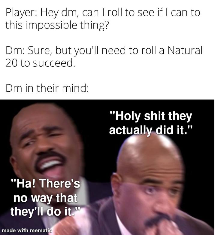 Player: Hey dm, can I roll to see if I can to this impossible thing? Dm: Sure, but you'll need to roll a Natural 20 to succeed. Dm in their mind: "Ha! There's no way that they'll do it." made with mematic "H-------- they actually did it."