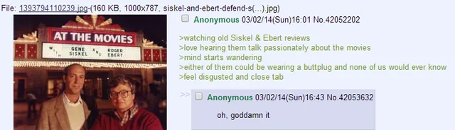 File: 1393794110239.jpg-(160 KB, 1000x787, siskel-and-ebert-defend-s(...).jpg) AT THE MOVIES GENE SISKEL ROGER EBERT Anonymous 03/02/14(Sun)16:01 No.42052202 >watching old Siskel & Ebert reviews >love hearing them talk passionately about the movies >mind starts wandering > either of them could be wearing a buttplug and none of us would ever know >feel disgusted and close tab Anonymous 03/02/14(Sun)16:43 No.42053632 oh, goddamn it