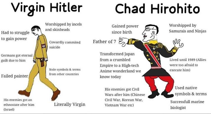 Virgin Hitler Had to struggle to gain power Worshipped by incels and skinheads Chad Hirohito Gained power since birth Father of 7 Worshipped by Samurais and Ninjas Germans got eternal guilt due to him Cowardly commited suicide Failed painter Stole symbols & terms from other countries His enemies got an ethnostate after him Literally Virgin (Israel) Transformed Japan from a crumbled Empire to a High-tech Anime wonderland we know today His enemies got Civil Wars after him (Chinese Civil War, Korean War, Vietnam War etc) Lived until 1989 (Allies were too afraid to execute him) Used native symbols & terms Successfull marine biologist