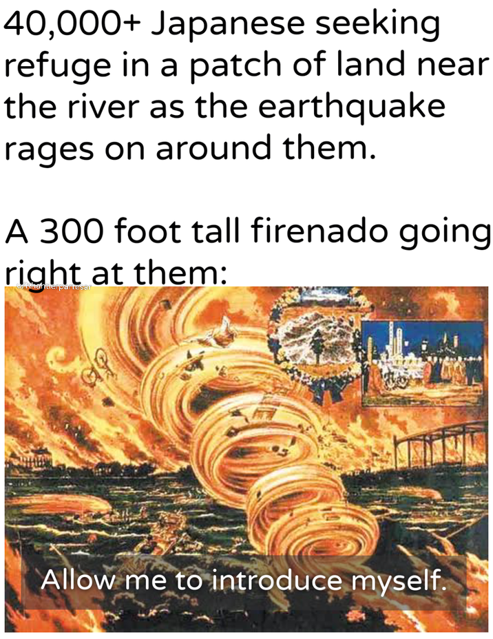 40,000+ Japanese seeking refuge in a patch of land near the river as the earthquake rages on around them. A 300 foot tall firenado going right at them: u/Khantlerpartesar 60 Allow me to introduce myself.