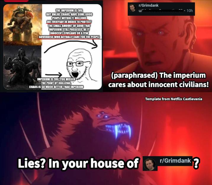 THE IMPERIUM IS EVIL BUT UNLIKE CHAOS, HAVE SOME GOOD PEOPLE WITHIN IT. MILLIONS DIE EVERYDAY IN ORDER TO PROTECT THE SMALL AMOUNT OF GOOD THAT IMPERIUM STILL POSSESSS, BE IT INNOCENT CIVILIANS OR A FEW GOVERNESS WHO ACTUALLY CARE FOR THE PEOPLE r/Grimdank u/ • 10h IMPERIUM IS EVIL YOU MISSED V THE POINT BY IDOLIZING CHAOS IS SO MUCH BETTER THAN IMPERIUM (paraphrased) The imperium cares about innocent civilians! Lies? In your house of Template from Netflix Castlevania r/Grimdank?