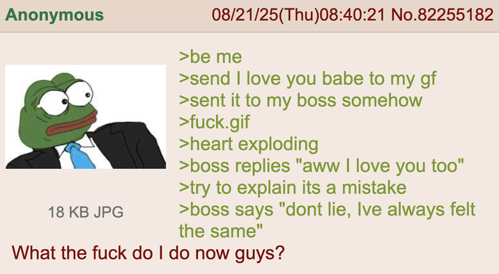 Anonymous 18 KB JPG 08/21/25(Thu)08:40:21 No.82255182 >be me >send I love you babe to my gf >sent it to my boss somehow >f---.gif >heart exploding >boss replies "aww I love you too" >try to explain its a mistake >boss says "dont lie, Ive always felt the same" What the f--- do I do now guys?