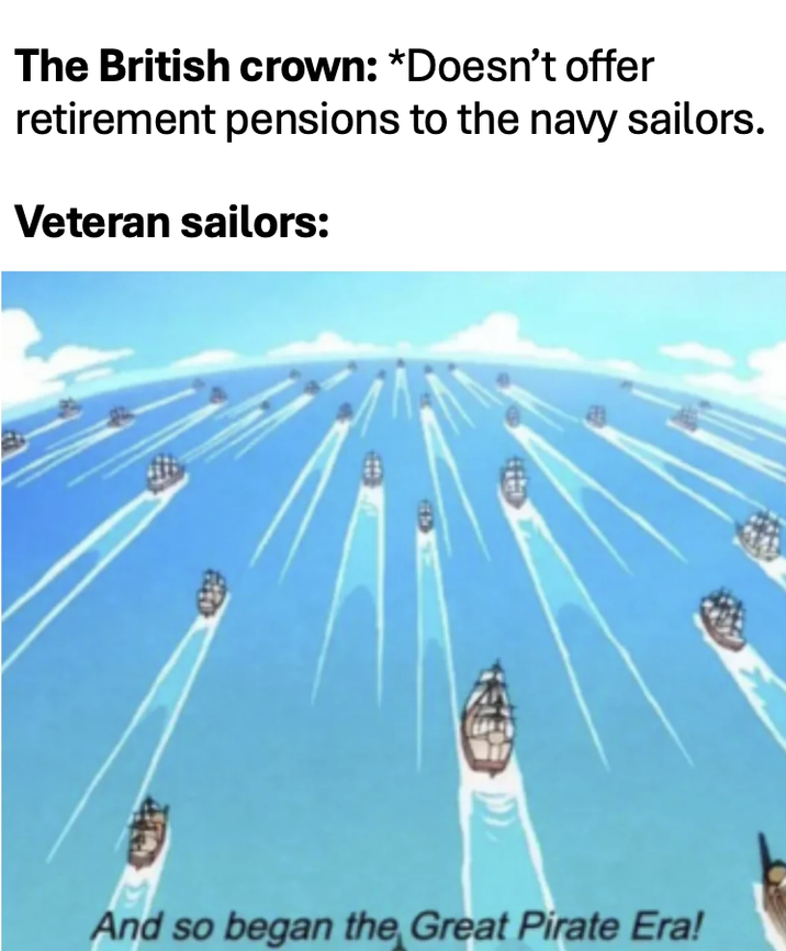 The British crown: *Doesn't offer retirement pensions to the navy sailors. Veteran sailors: And so began the Great Pirate Era!