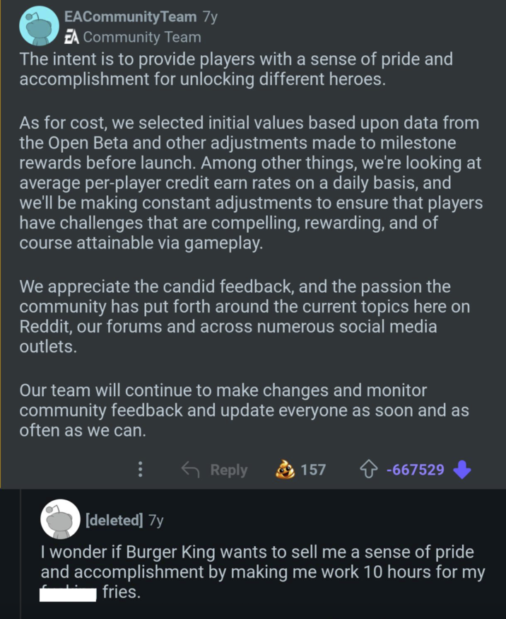 EACommunity Team 7y EA Community Team The intent is to provide players with a sense of pride and accomplishment for unlocking different heroes. As for cost, we selected initial values based upon data from the Open Beta and other adjustments made to milestone rewards before launch. Among other things, we're looking at average per-player credit earn rates on a daily basis, and we'll be making constant adjustments to ensure that players have challenges that are compelling, rewarding, and of course attainable via gameplay. We appreciate the candid feedback, and the passion the community has put forth around the current topics here on Reddit, our forums and across numerous social media outlets. Our team will continue to make changes and monitor community feedback and update everyone as soon and as often as we can. Reply 157 ✰ -667529 [deleted] 7y I wonder if Burger King wants to sell me a sense of pride and accomplishment by making me work 10 hours for my fries.
