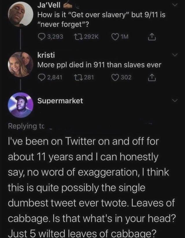 Ja'Vell How is it "Get over slavery" but 9/11 is "never forget"? 3,293 292K kristi 1M More ppl died in 911 than slaves ever 2,841 Supermarket 281 302 Replying to I've been on Twitter on and off for about 11 years and I can honestly say, no word of exaggeration, I think this is quite possibly the single dumbest tweet ever twote. Leaves of cabbage. Is that what's in your head? Just 5 wilted leaves of cabbage?