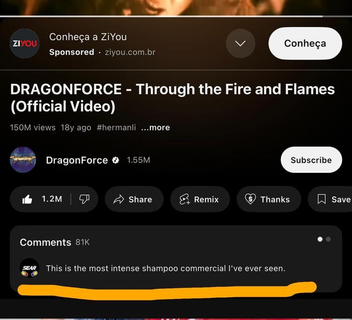 ZIYOU Conheça a ZiYou Sponsored .ziyou.com.br Conheça DRAGONFORCE - Through the Fire and Flames (Official Video) 150M views 18y ago #hermanli ...more DragonForce 1.55M Subscribe 1.2M Share Remix Thanks ☐ Save Comments 81K SEAR This is the most intense shampoo commercial I've ever seen.