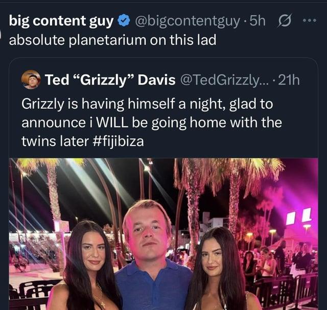 big content guy ✰ @bigcontentguy.5h absolute planetarium on this lad Ted "Grizzly" Davis @TedGrizzly....21h Grizzly is having himself a night, glad to announce i WILL be going home with the twins later #fijibiza