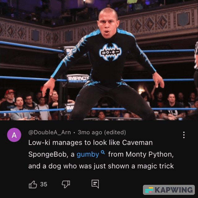A IMPACT M wwwwww ロウ・キー @DoubleA_Arn 3mo ago (edited) Low-ki manages to look like Caveman SpongeBob, a gumby a from Monty Python, and a dog who was just shown a magic trick ☑ 凸35 KAPWING