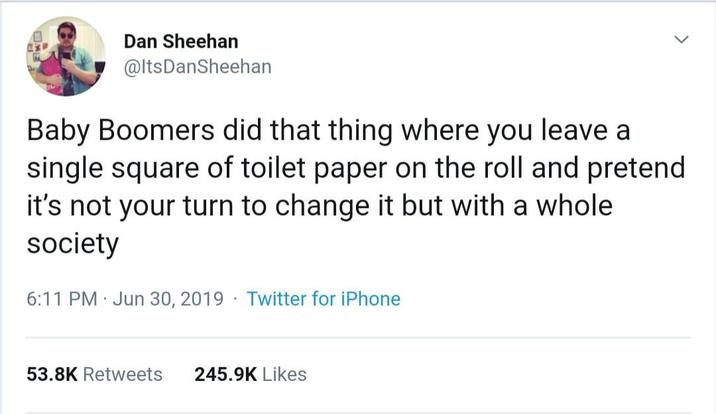 Dan Sheehan @ItsDanSheehan Baby Boomers did that thing where you leave a single square of toilet paper on the roll and pretend it's not your turn to change it but with a whole society . 6:11 PM Jun 30, 2019 Twitter for iPhone 53.8K Retweets 245.9K Likes