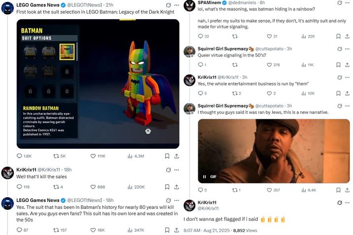 Twitter User KriKrix11 Getting Antisemitic Over Rainbow Batman LEGO Games News @LEGOTtNewsI - 21h First look at the suit selection in LEGO Batman: Legacy of the Dark Knight BATMAN SUIT OPTIONS SPAMinem @dedmaniels 8h lol, what's the reasoning, was batman hiding in a rainbow? nah, i prefer my suits to make sense, if they don't, it's ashitty suit and only made for virtue signaling. 32 21 ill 22K 1 a 8 a RAINBOW BATMAN In this uncharacteristically eye- catching outfit, Batman distracted criminals by wearing garish colours. Detective Comics #241 was published in 1957. 1.6K 175K KriKrix11 @KriKrix11. 18h Well that'll kill the sales 119 174 LEGO Games News Squirrel Girl Supremacy @cuttapotato - 3h Queer virtue signaling in the 50's? KriKrix11 @KriKrix11.3h 376 ill 11K Yes, the whole entertainment business is run by "them" 5 132 2 ill 10K Squirrel Girl Supremacy @cuttapotato - 3h I thought you guys said it was ran by Jews, this is a new narrative. 111K ılı 4.3M 0. II GIF 686 ili 220K 1 ៨ 221 @LEGOTtNewsI - 18h Yes. The suit that has been in Batman's history for nearly 80 years will kill sales. Are you guys even fans? This suit has its own lore and was created in the 50s 87 t157 18K 247K KriKrix11 @KriKrix11 I don't wanna get flagged if i said 8:07 AM Aug 21, 2025 - 8,852 views ૪ Q□ Q 357 ill 9.4K 1 Ø.. ..