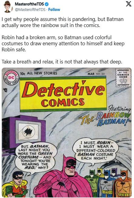 Defending Rainbow Batman Masterofthe TDS @MasteroftheTDS. Follow I get why people assume this is pandering, but Batman actually wore the rainbow suit in the comics. Robin had a broken arm, so Batman used colorful costumes to draw enemy attention to himself and keep Robin safe. Take a breath and relax, it is not that always that deep. PERM 10c ALL NEW STORIES DC RATIONAL COMICS MAR. NO. 241 Detective COMICS X APPROVED BY THE COMICS CODE CAS AUTHORITY Featuring The RAINBOW BATMANT BUT, BATMAN, LAST NIGHT YOU WORE THE GREEN COSTUME- AND TONIGHT YOU'RE WEARING THE RED! WHY? I MUST, ROBIN- I MUST WEAR A DIFFERENT-COLORED BATMAN COSTUME EACH NIGHT.'