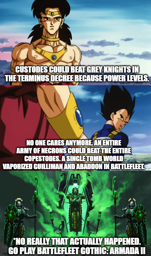 CUSTODES COULD BEAT GREY KNIGHTS IN THE TERMINUS DECREE BECAUSE POWER LEVELS. NO ONE CARES ANYMORE. AN ENTIRE ARMY OF NECRONS COULD BEAT THE ENTIRE COPESTODES. A SINGLE TOMB WORLD VAPORIZED GUILLIMAN AND ABADDON IN BATTLEFLEET. *NO REALLY THAT ACTUALLY HAPPENED. GO PLAY BATTLEFLEET GOTHIC: ARMADA II