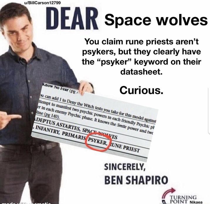 u/BillCarson 12799 DEAR Space wolves Know No Fear (pg You claim rune priests aren't psykers, but they clearly have the "psyker" keyword on their datasheet. Curious. ou can add 1 to Deny the Witch tests you take for this model against ttempt to manifest two psychic powers in each friendly Psychic pł er in each enemy Psychic phase. It knows the Smile power and two line (pg 140). DEPTUS ASTARTES, SPACE WOLVES INFANTRY, PRIMARIS PSYKER, RUNE PRIEST SINCERELY, BEN SHAPIRO ROD amati TURNING POINT Nikaea