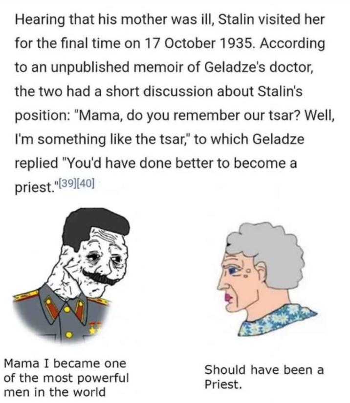Hearing that his mother was ill, Stalin visited her for the final time on 17 October 1935. According to an unpublished memoir of Geladze's doctor, the two had a short discussion about Stalin's position: "Mama, do you remember our tsar? Well, I'm something like the tsar," to which Geladze replied "You'd have done better to become a priest."[39] [40] Mama I became one of the most powerful men in the world Should have been a Priest.