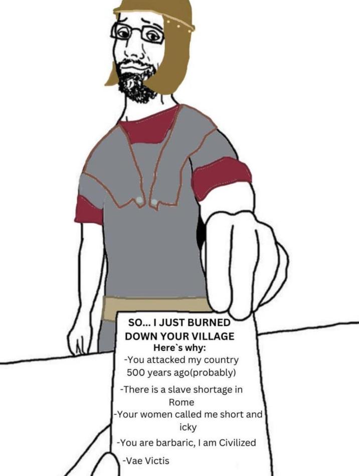 SO... I JUST BURNED DOWN YOUR VILLAGE Here's why: -You attacked my country 500 years ago(probably) -There is a slave shortage in Rome -Your women called me short and icky -You are barbaric, I am Civilized -Vae Victis